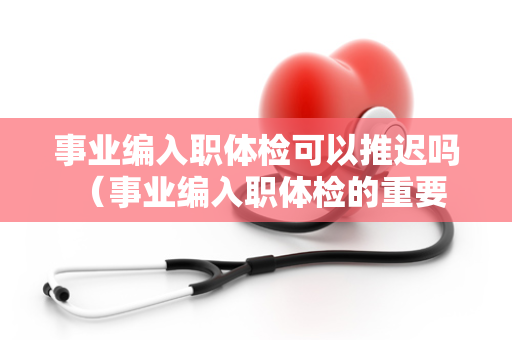 事业编入职体检可以推迟吗 （事业编入职体检的重要性及特殊情况下）