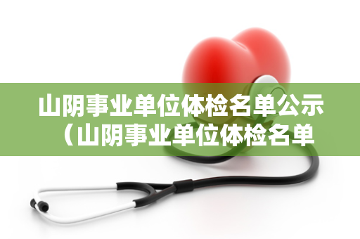 山阴事业单位体检名单公示 （山阴事业单位体检名单公示及注意事项）