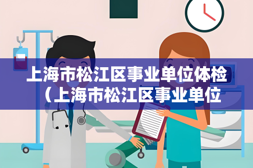 上海市松江区事业单位体检 （上海市松江区事业单位体检流程及注意事项）