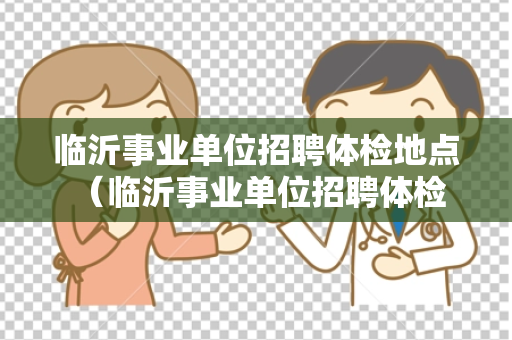 临沂事业单位招聘体检地点 （临沂事业单位招聘体检地点大揭秘）