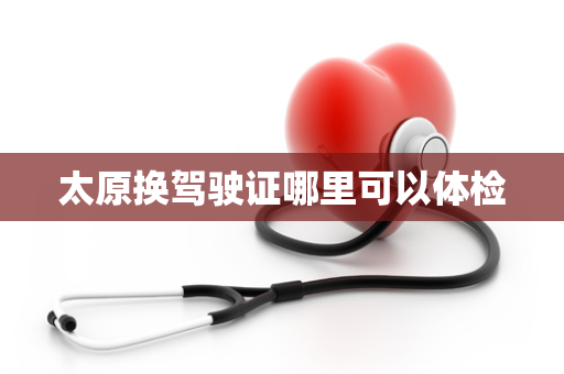 太原换驾驶证哪里可以体检