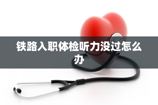 铁路入职体检听力没过怎么办