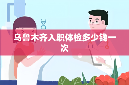 乌鲁木齐入职体检多少钱一次