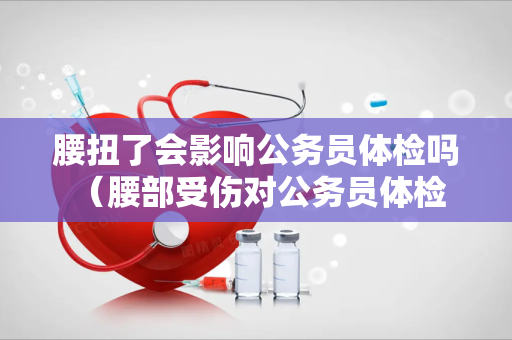 腰扭了会影响公务员体检吗 （腰部受伤对公务员体检有影响吗）