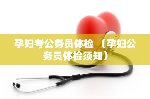 孕妇考公务员体检 （孕妇公务员体检须知）