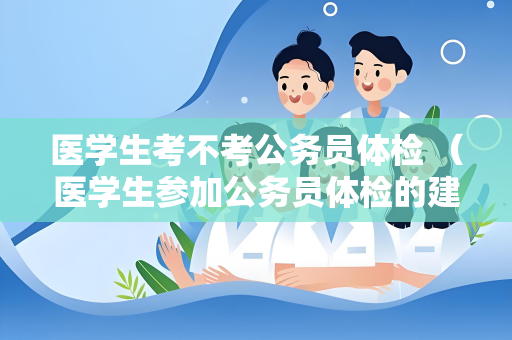 医学生考不考公务员体检 （医学生参加公务员体检的建议）